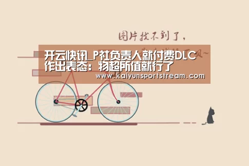 开云快讯_P社负责人就付费DLC作出表态:物超所值就行了